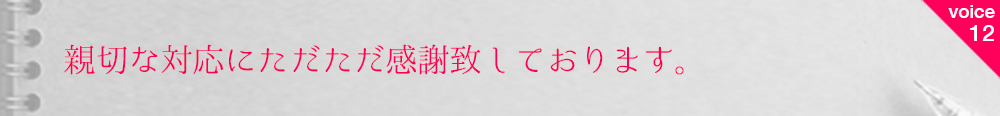 お客様の声12 親切な対応にただただ感謝致しております