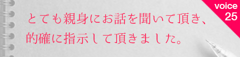 お客様の声25 とても親身にお話を聞いて頂き、的確に指示して頂きました