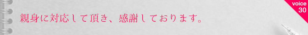 お客様の声30 親身に対応して頂き、感謝しております。