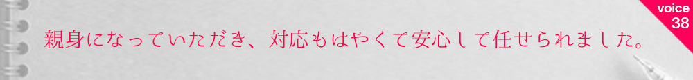お客様の声38 親身になっていただき、対応もはやくて安心して任せられました。