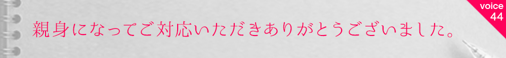 お客様の声44 親身になってご対応いただきありがとうございました。