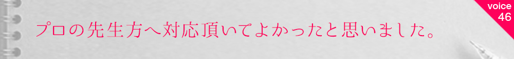 お客様の声46 プロの先生方へ対応頂いてよかったと思いました。