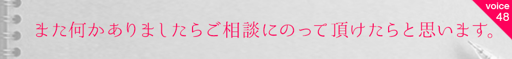 お客様の声48 また何かありましたらご相談にのって頂けたらと思います。