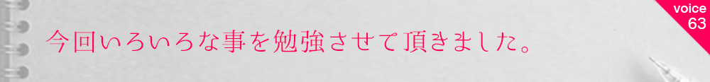 お客様の声63 今回いろいろな事を勉強させて頂きました。