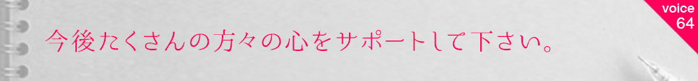 お客様の声64 今後たくさんの方々の心をサポートして下さい。