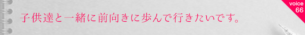 お客様の声66 子供達と一緒に前向きに歩んで行きたいです。