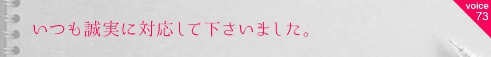 お客様の声73 いつも誠実に対応して下さいました。