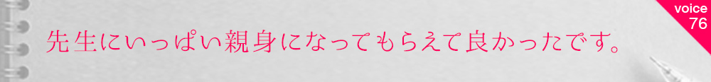 お客様の声76 先生にいっぱい親身になってもらえて良かったです。