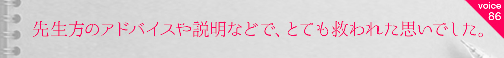 お客様の声86 先生方のアドバイスや説明などで、とても救われた思いでした。