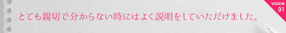 お客様の声91 とても親切で分からない時にはよく説明をしていただけました。